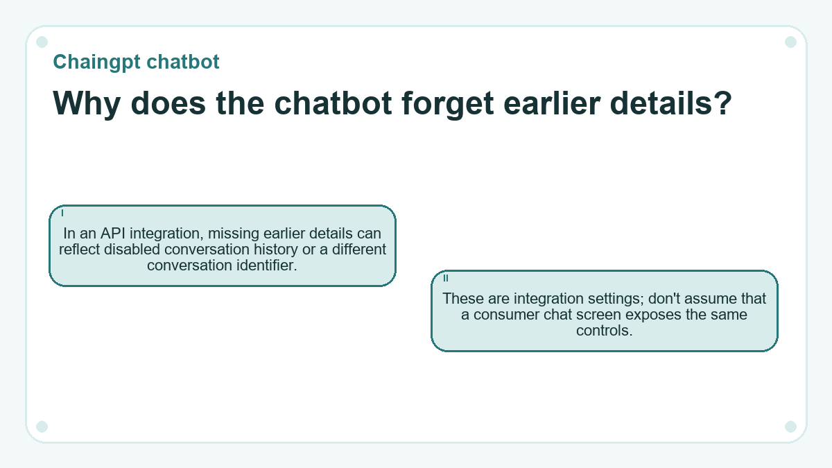 Why does the chatbot forget earlier details?: In an API integration, missing earlier details can reflect disabled conversation history or a different conversation identifier.; These are integration settings; don't assume that a consumer chat screen exposes the same controls.